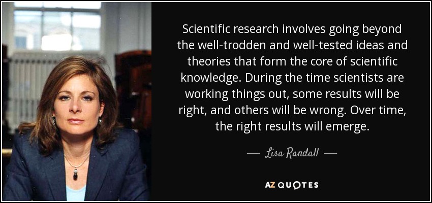 Scientific research involves going beyond the well-trodden and well-tested ideas and theories that form the core of scientific knowledge. During the time scientists are working things out, some results will be right, and others will be wrong. Over time, the right results will emerge. - Lisa Randall