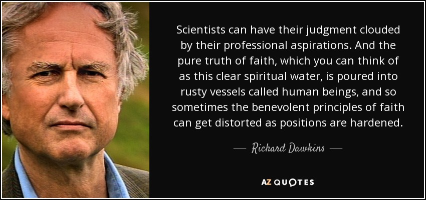 Scientists can have their judgment clouded by their professional aspirations. And the pure truth of faith, which you can think of as this clear spiritual water, is poured into rusty vessels called human beings, and so sometimes the benevolent principles of faith can get distorted as positions are hardened. - Richard Dawkins