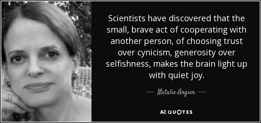 Scientists have discovered that the small, brave act of cooperating with another person, of choosing trust over cynicism, generosity over selfishness, makes the brain light up with quiet joy. - Natalie Angier