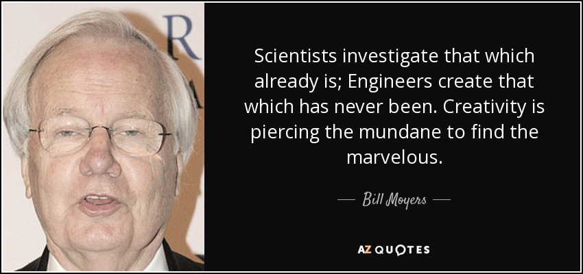 Scientists investigate that which already is; Engineers create that which has never been. Creativity is piercing the mundane to find the marvelous. - Bill Moyers