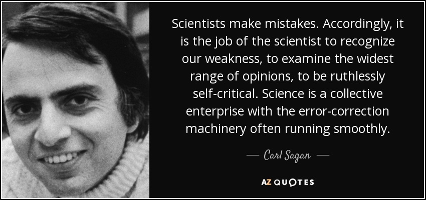 Scientists make mistakes. Accordingly, it is the job of the scientist to recognize our weakness, to examine the widest range of opinions, to be ruthlessly self-critical. Science is a collective enterprise with the error-correction machinery often running smoothly. - Carl Sagan