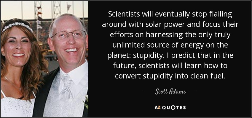 Scientists will eventually stop flailing around with solar power and focus their efforts on harnessing the only truly unlimited source of energy on the planet: stupidity. I predict that in the future, scientists will learn how to convert stupidity into clean fuel. - Scott Adams