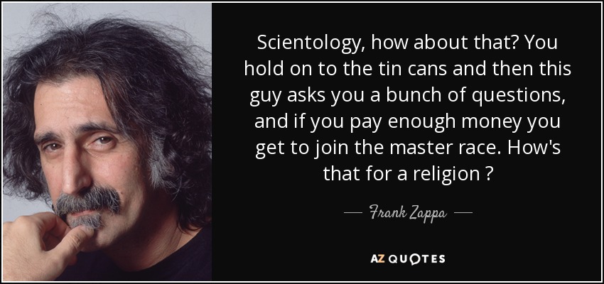 Scientology, how about that? You hold on to the tin cans and then this guy asks you a bunch of questions, and if you pay enough money you get to join the master race. How's that for a religion ? - Frank Zappa