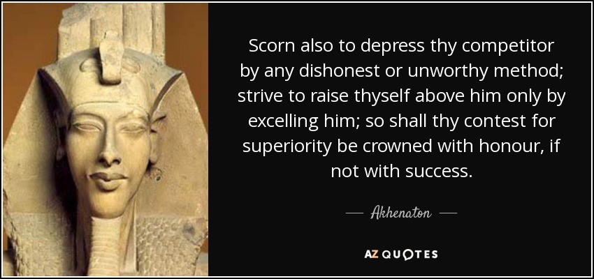 Scorn also to depress thy competitor by any dishonest or unworthy method; strive to raise thyself above him only by excelling him; so shall thy contest for superiority be crowned with honour, if not with success. - Akhenaton