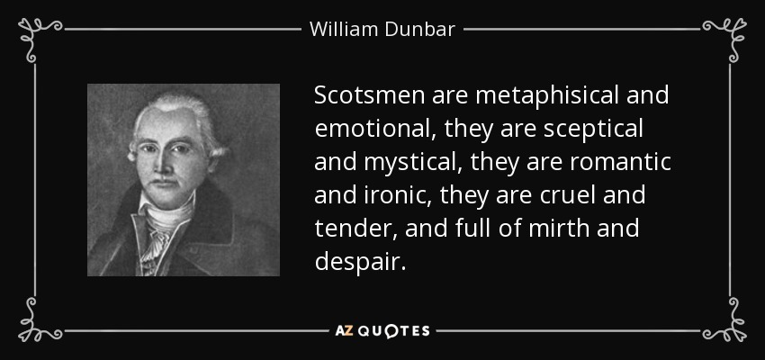 Scotsmen are metaphisical and emotional, they are sceptical and mystical, they are romantic and ironic, they are cruel and tender, and full of mirth and despair. - William Dunbar