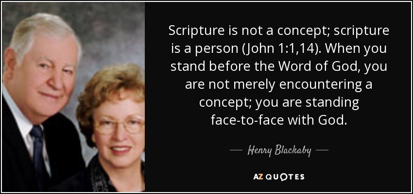 Scripture is not a concept; scripture is a person (John 1:1,14). When you stand before the Word of God, you are not merely encountering a concept; you are standing face-to-face with God. - Henry Blackaby