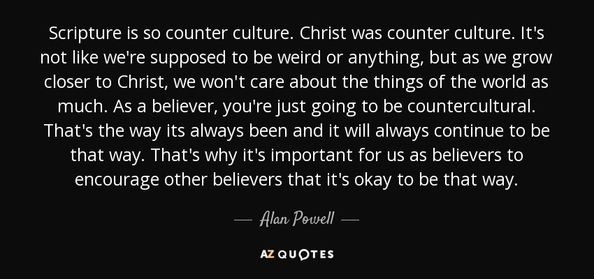 Scripture is so counter culture. Christ was counter culture. It's not like we're supposed to be weird or anything, but as we grow closer to Christ, we won't care about the things of the world as much. As a believer, you're just going to be countercultural. That's the way its always been and it will always continue to be that way. That's why it's important for us as believers to encourage other believers that it's okay to be that way. - Alan Powell