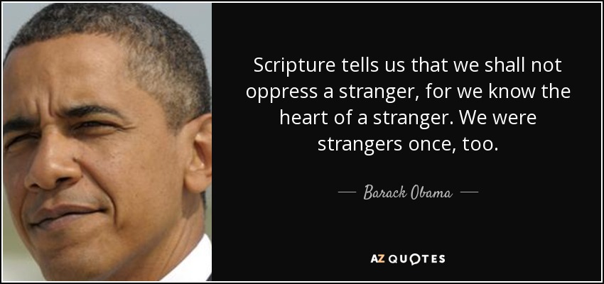 Scripture tells us that we shall not oppress a stranger, for we know the heart of a stranger. We were strangers once, too. - Barack Obama