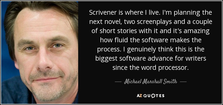 Scrivener is where I live. I'm planning the next novel, two screenplays and a couple of short stories with it and it's amazing how fluid the software makes the process. I genuinely think this is the biggest software advance for writers since the word processor. - Michael Marshall Smith