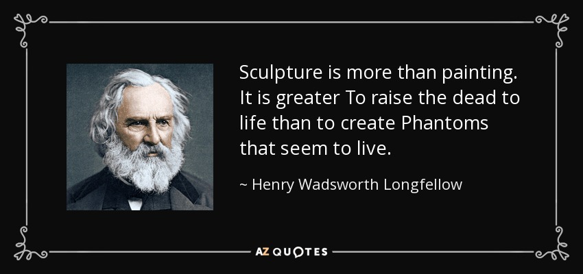 Sculpture is more than painting. It is greater To raise the dead to life than to create Phantoms that seem to live. - Henry Wadsworth Longfellow