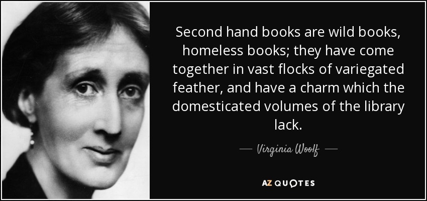 Second hand books are wild books, homeless books; they have come together in vast flocks of variegated feather, and have a charm which the domesticated volumes of the library lack. - Virginia Woolf