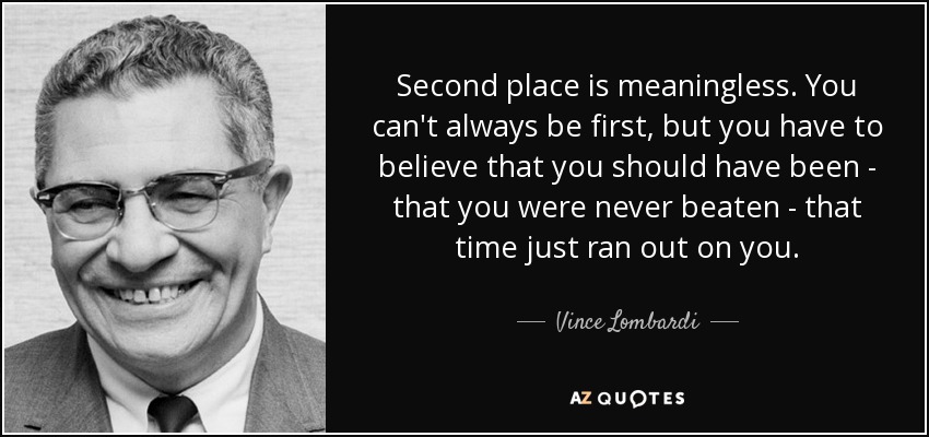 Second place is meaningless. You can't always be first, but you have to believe that you should have been - that you were never beaten - that time just ran out on you. - Vince Lombardi