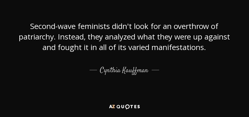 Second-wave feminists didn't look for an overthrow of patriarchy. Instead, they analyzed what they were up against and fought it in all of its varied manifestations. - Cynthia Kauffman