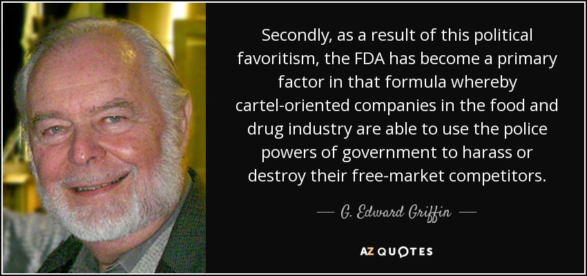 Secondly, as a result of this political favoritism, the FDA has become a primary factor in that formula whereby cartel-oriented companies in the food and drug industry are able to use the police powers of government to harass or destroy their free-market competitors. - G. Edward Griffin