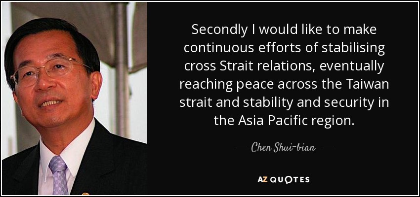 Secondly I would like to make continuous efforts of stabilising cross Strait relations, eventually reaching peace across the Taiwan strait and stability and security in the Asia Pacific region. - Chen Shui-bian