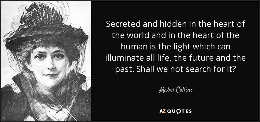 Secreted and hidden in the heart of the world and in the heart of the human is the light which can illuminate all life, the future and the past. Shall we not search for it? - Mabel Collins