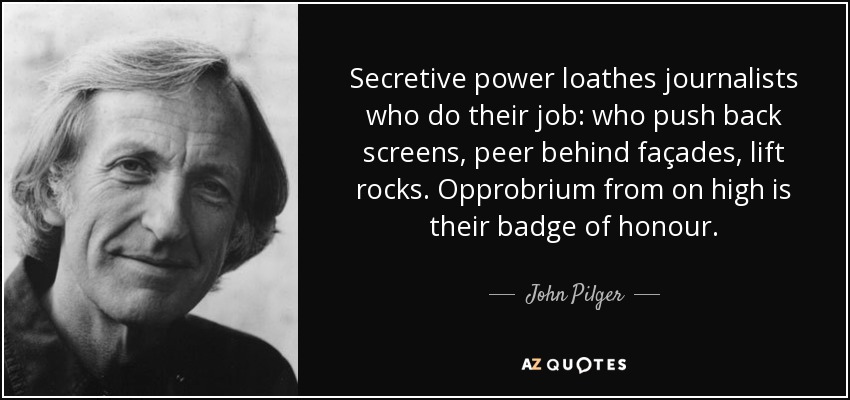 Secretive power loathes journalists who do their job: who push back screens, peer behind façades, lift rocks. Opprobrium from on high is their badge of honour. - John Pilger