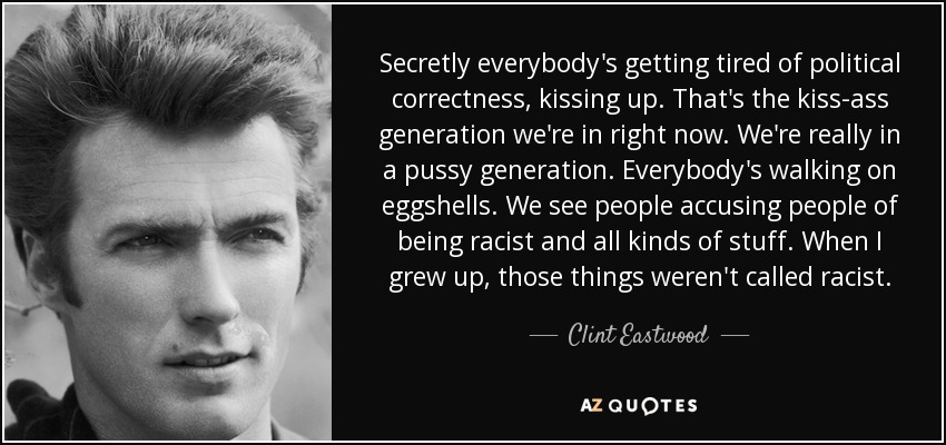 Secretly everybody's getting tired of political correctness, kissing up. That's the kiss-ass generation we're in right now. We're really in a pussy generation. Everybody's walking on eggshells. We see people accusing people of being racist and all kinds of stuff. When I grew up, those things weren't called racist. - Clint Eastwood
