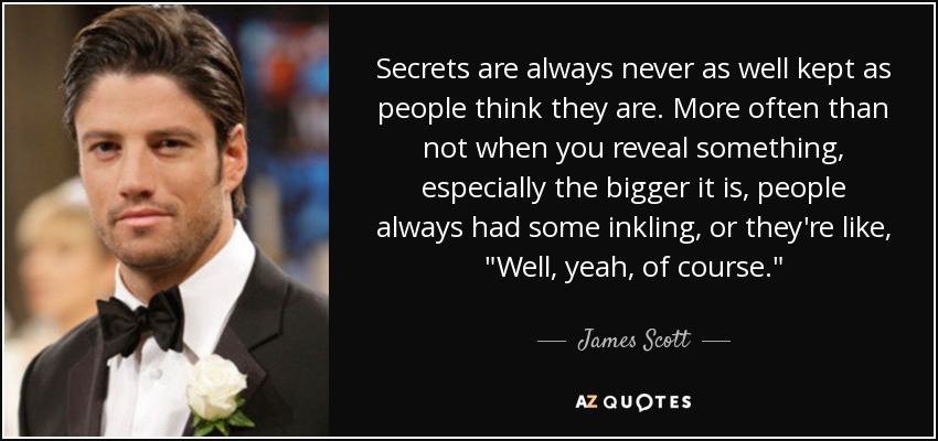 Secrets are always never as well kept as people think they are. More often than not when you reveal something, especially the bigger it is, people always had some inkling, or they're like, 