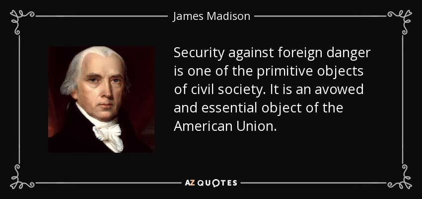 Security against foreign danger is one of the primitive objects of civil society. It is an avowed and essential object of the American Union. - James Madison