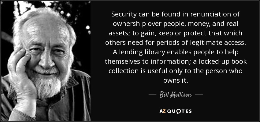 Security can be found in renunciation of ownership over people, money, and real assets; to gain, keep or protect that which others need for periods of legitimate access. A lending library enables people to help themselves to information; a locked-up book collection is useful only to the person who owns it. - Bill Mollison