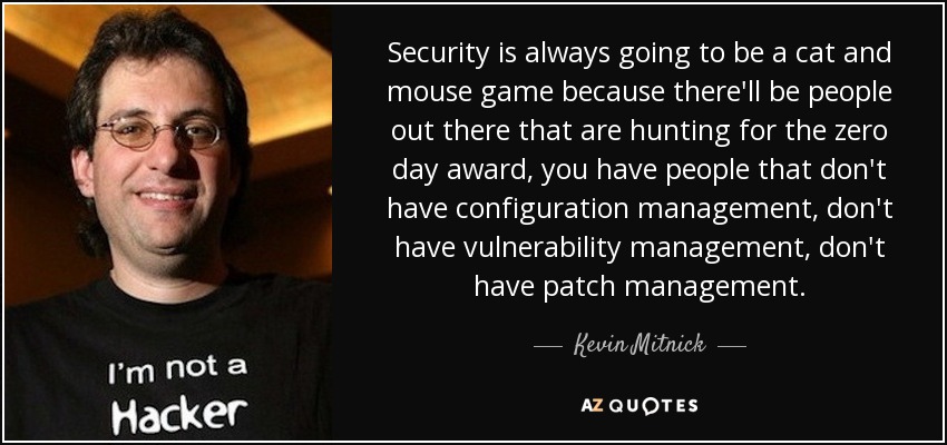 Security is always going to be a cat and mouse game because there'll be people out there that are hunting for the zero day award, you have people that don't have configuration management, don't have vulnerability management, don't have patch management. - Kevin Mitnick