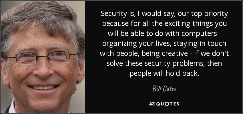 Security is, I would say, our top priority because for all the exciting things you will be able to do with computers - organizing your lives, staying in touch with people, being creative - if we don't solve these security problems, then people will hold back. - Bill Gates