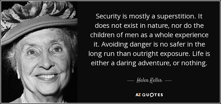 Security is mostly a superstition. It does not exist in nature, nor do the children of men as a whole experience it. Avoiding danger is no safer in the long run than outright exposure. Life is either a daring adventure, or nothing. - Helen Keller