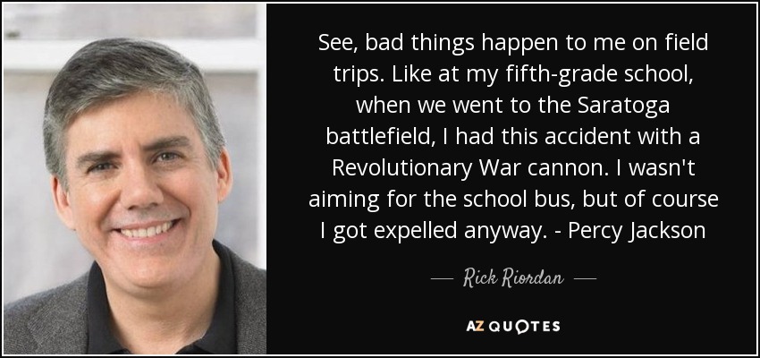 See, bad things happen to me on field trips. Like at my fifth-grade school, when we went to the Saratoga battlefield, I had this accident with a Revolutionary War cannon. I wasn't aiming for the school bus, but of course I got expelled anyway. - Percy Jackson - Rick Riordan