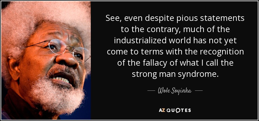 See, even despite pious statements to the contrary, much of the industrialized world has not yet come to terms with the recognition of the fallacy of what I call the strong man syndrome. - Wole Soyinka
