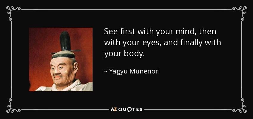 See first with your mind, then with your eyes, and finally with your body. - Yagyu Munenori
