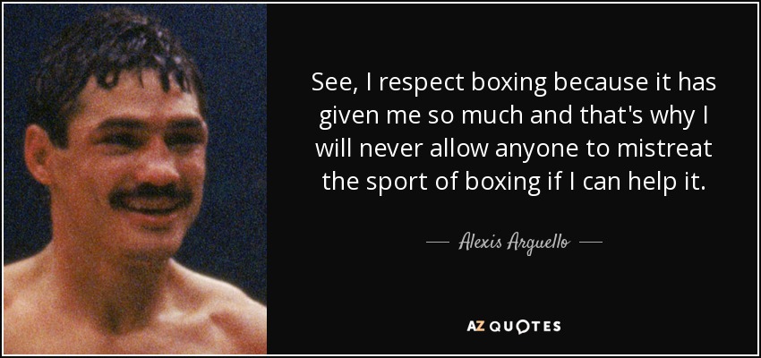 See, I respect boxing because it has given me so much and that's why I will never allow anyone to mistreat the sport of boxing if I can help it. - Alexis Arguello
