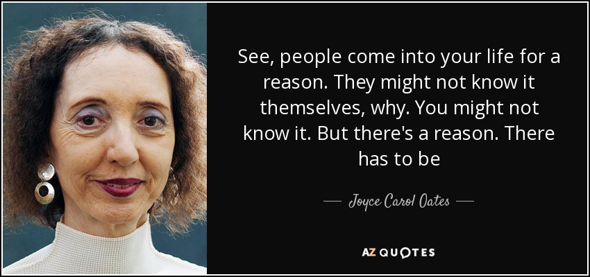 See, people come into your life for a reason. They might not know it themselves, why. You might not know it. But there's a reason. There has to be - Joyce Carol Oates