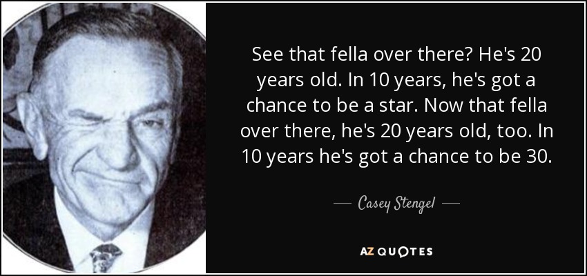 See that fella over there? He's 20 years old. In 10 years, he's got a chance to be a star. Now that fella over there, he's 20 years old, too. In 10 years he's got a chance to be 30. - Casey Stengel