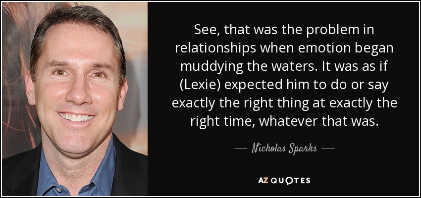 See, that was the problem in relationships when emotion began muddying the waters. It was as if (Lexie) expected him to do or say exactly the right thing at exactly the right time, whatever that was. - Nicholas Sparks