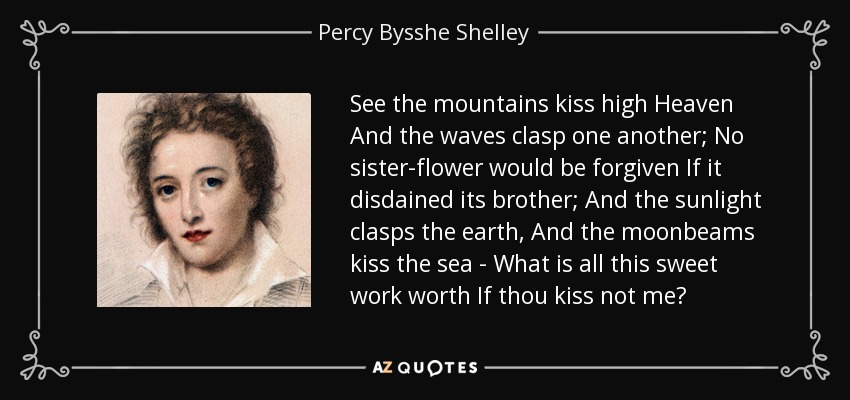 See the mountains kiss high Heaven And the waves clasp one another; No sister-flower would be forgiven If it disdained its brother; And the sunlight clasps the earth, And the moonbeams kiss the sea - What is all this sweet work worth If thou kiss not me? - Percy Bysshe Shelley