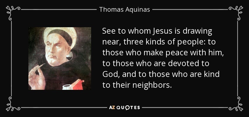 See to whom Jesus is drawing near, three kinds of people: to those who make peace with him, to those who are devoted to God, and to those who are kind to their neighbors. - Thomas Aquinas