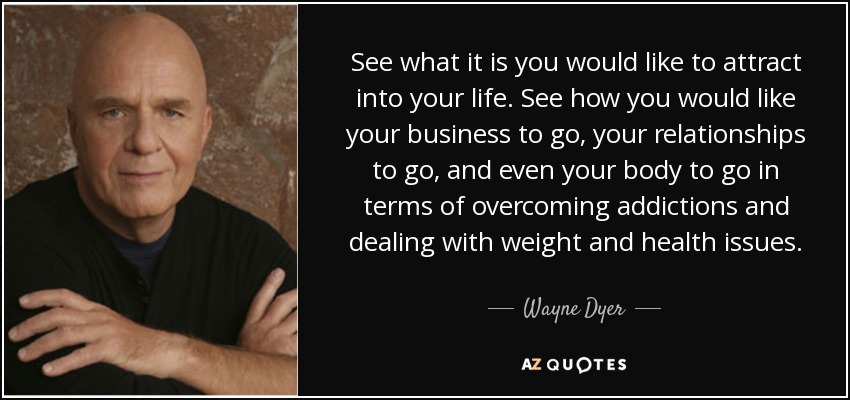 See what it is you would like to attract into your life. See how you would like your business to go, your relationships to go, and even your body to go in terms of overcoming addictions and dealing with weight and health issues. - Wayne Dyer