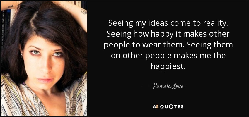 Seeing my ideas come to reality. Seeing how happy it makes other people to wear them. Seeing them on other people makes me the happiest. - Pamela Love