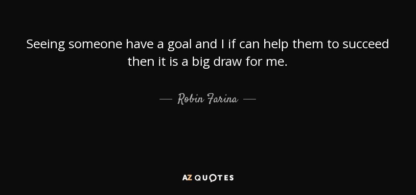 Seeing someone have a goal and I if can help them to succeed then it is a big draw for me. - Robin Farina