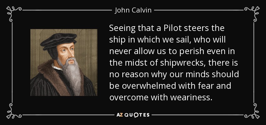 Seeing that a Pilot steers the ship in which we sail, who will never allow us to perish even in the midst of shipwrecks, there is no reason why our minds should be overwhelmed with fear and overcome with weariness. - John Calvin