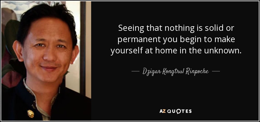 Seeing that nothing is solid or permanent you begin to make yourself at home in the unknown. - Dzigar Kongtrul Rinpoche