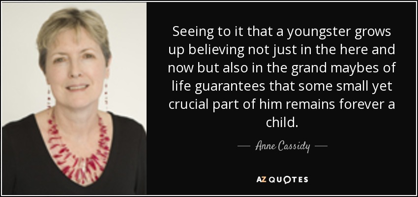 Seeing to it that a youngster grows up believing not just in the here and now but also in the grand maybes of life guarantees that some small yet crucial part of him remains forever a child. - Anne Cassidy