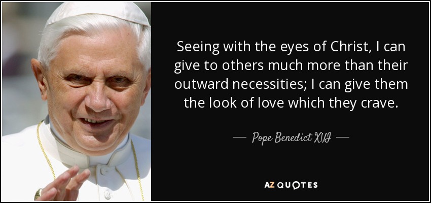 Seeing with the eyes of Christ, I can give to others much more than their outward necessities; I can give them the look of love which they crave. - Pope Benedict XVI