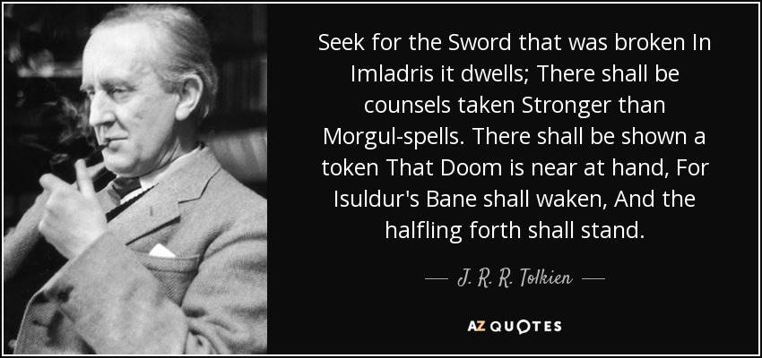 Seek for the Sword that was broken In Imladris it dwells; There shall be counsels taken Stronger than Morgul-spells. There shall be shown a token That Doom is near at hand, For Isuldur's Bane shall waken, And the halfling forth shall stand. - J. R. R. Tolkien