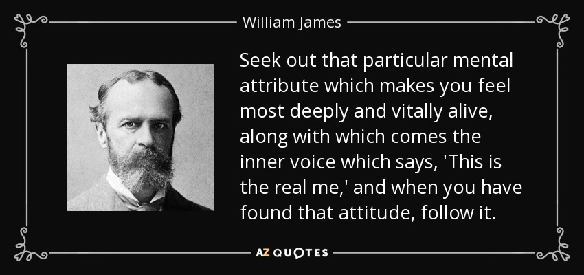 Seek out that particular mental attribute which makes you feel most deeply and vitally alive, along with which comes the inner voice which says, 'This is the real me,' and when you have found that attitude, follow it. - William James