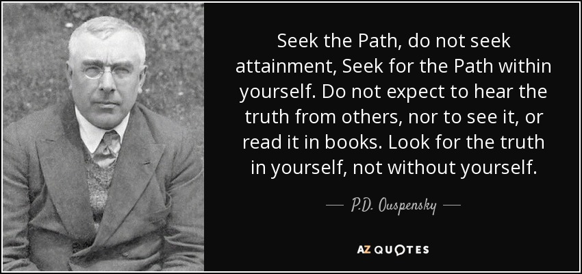 Seek the Path, do not seek attainment, Seek for the Path within yourself. Do not expect to hear the truth from others, nor to see it, or read it in books. Look for the truth in yourself, not without yourself. - P.D. Ouspensky