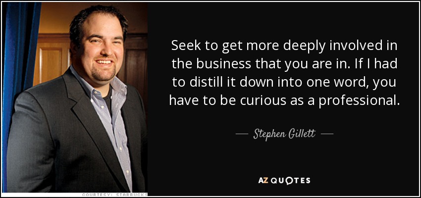 Seek to get more deeply involved in the business that you are in. If I had to distill it down into one word, you have to be curious as a professional. - Stephen Gillett