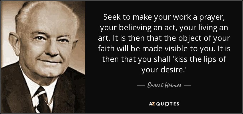 Seek to make your work a prayer, your believing an act, your living an art. It is then that the object of your faith will be made visible to you. It is then that you shall 'kiss the lips of your desire.' - Ernest Holmes
