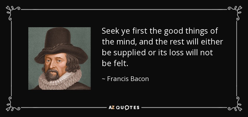 Seek ye first the good things of the mind, and the rest will either be supplied or its loss will not be felt. - Francis Bacon
